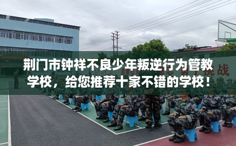 荆门市钟祥不良少年叛逆行为管教学校，给您推荐十家不错的学校！