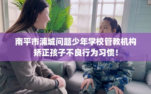 南平市浦城问题少年学校管教机构矫正孩子不良行为习惯! 南平市浦城问题少年学校管教机构矫正孩子不良行为习惯!