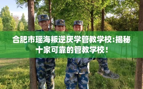 合肥市瑶海叛逆厌学管教学校:揭秘十家可靠的管教学校! 合肥市瑶海叛逆厌学管教学校:揭秘十家可靠的管教学校!