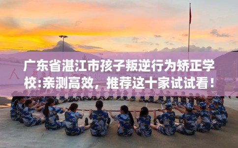 广东省湛江市孩子叛逆行为矫正学校:亲测高效，推荐这十家试试看！