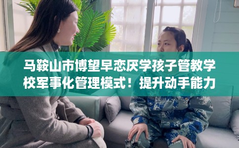 马鞍山市博望早恋厌学孩子管教学校军事化管理模式!提升动手能力! 马鞍山市博望早恋厌学孩子管教学校军事化管理模式!提升动手能力!