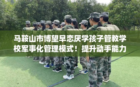 马鞍山市博望早恋厌学孩子管教学校军事化管理模式!提升动手能力! 马鞍山市博望早恋厌学孩子管教学校军事化管理模式!提升动手能力!