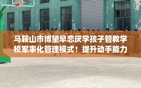 马鞍山市博望早恋厌学孩子管教学校军事化管理模式！提升动手能力！
