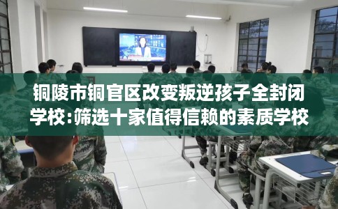 铜陵市铜官区改变叛逆孩子全封闭学校:筛选十家值得信赖的素质学校！