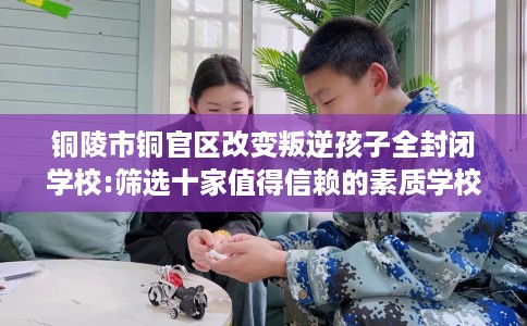 铜陵市铜官区改变叛逆孩子全封闭学校:筛选十家值得信赖的素质学校！