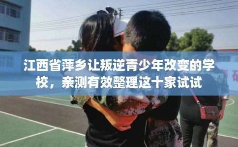 江西省萍乡让叛逆青少年改变的学校，亲测有效整理这十家试试