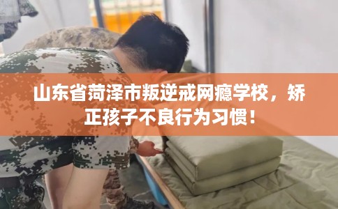 山东省菏泽市叛逆戒网瘾学校,矫正孩子不良行为习惯! 山东省菏泽市叛逆戒网瘾学校,矫正孩子不良行为习惯!