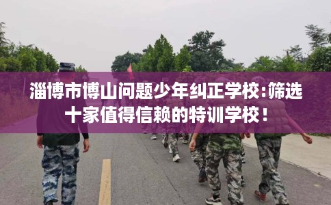 淄博市博山问题少年纠正学校:筛选十家值得信赖的特训学校! 淄博市博山问题少年纠正学校:筛选十家值得信赖的特训学校!