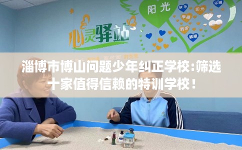 淄博市博山问题少年纠正学校:筛选十家值得信赖的特训学校! 淄博市博山问题少年纠正学校:筛选十家值得信赖的特训学校!