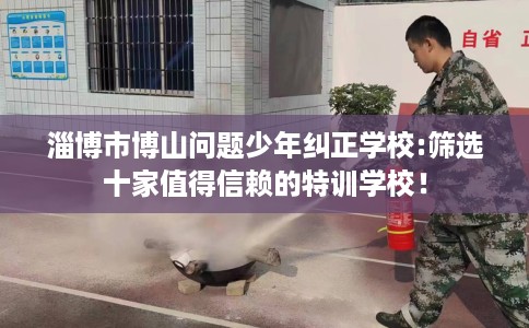 淄博市博山问题少年纠正学校:筛选十家值得信赖的特训学校！