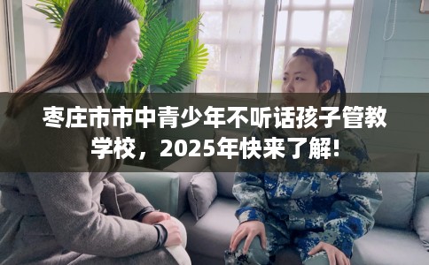 枣庄市市中青少年不听话孩子管教学校，2025年快来了解!