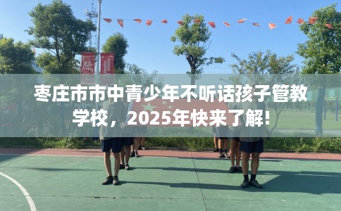 枣庄市市中青少年不听话孩子管教学校，2025年快来了解!