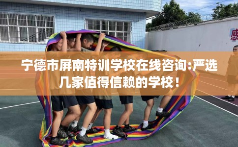 宁德市屏南特训学校在线咨询:严选几家值得信赖的学校! 宁德市屏南特训学校在线咨询:严选几家值得信赖的学校!