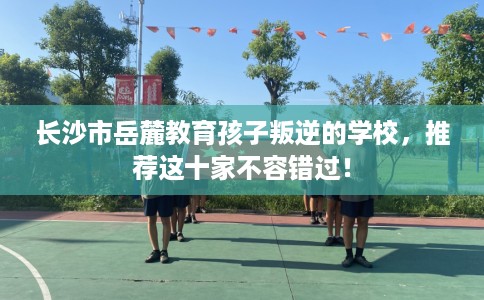 长沙市岳麓教育孩子叛逆的学校,推荐这十家不容错过! 长沙市岳麓教育孩子叛逆的学校,推荐这十家不容错过!