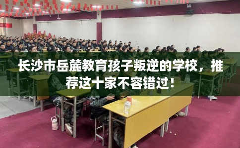 长沙市岳麓教育孩子叛逆的学校,推荐这十家不容错过! 长沙市岳麓教育孩子叛逆的学校,推荐这十家不容错过!