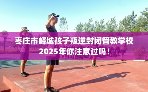 枣庄市峄城孩子叛逆封闭管教学校2025年你注意过吗! 枣庄市峄城孩子叛逆封闭管教学校2025年你注意过吗!