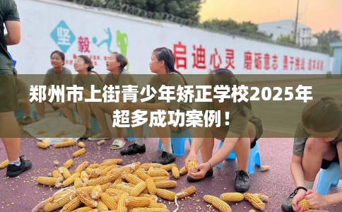 郑州市上街青少年矫正学校2025年超多成功案例! 郑州市上街青少年矫正学校2025年超多成功案例!