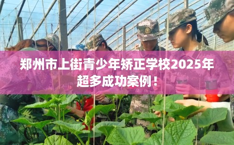 郑州市上街青少年矫正学校2025年超多成功案例! 郑州市上街青少年矫正学校2025年超多成功案例!