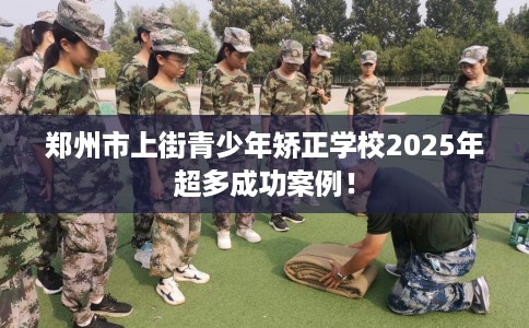 郑州市上街青少年矫正学校2025年超多成功案例! 郑州市上街青少年矫正学校2025年超多成功案例!