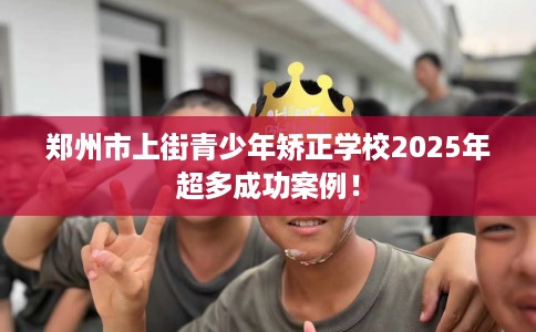 郑州市上街青少年矫正学校2025年超多成功案例！