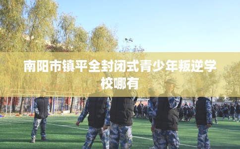 南阳市镇平全封闭式青少年叛逆学校哪有 南阳市镇平全封闭式青少年叛逆学校哪有