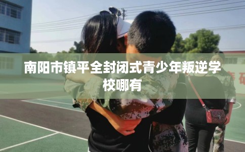 南阳市镇平全封闭式青少年叛逆学校哪有