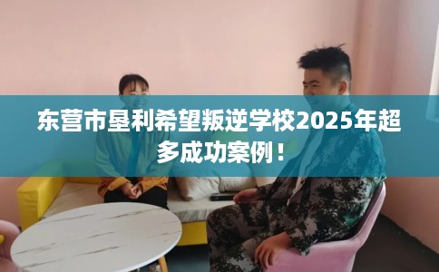 东营市垦利希望叛逆学校2025年超多成功案例！