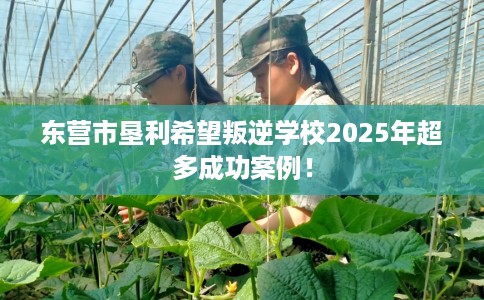 东营市垦利希望叛逆学校2025年超多成功案例！