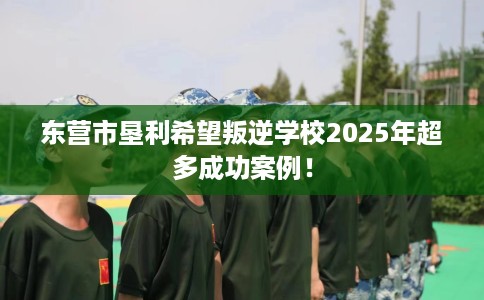 东营市垦利希望叛逆学校2025年超多成功案例！
