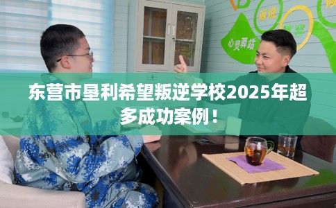 东营市垦利希望叛逆学校2025年超多成功案例！