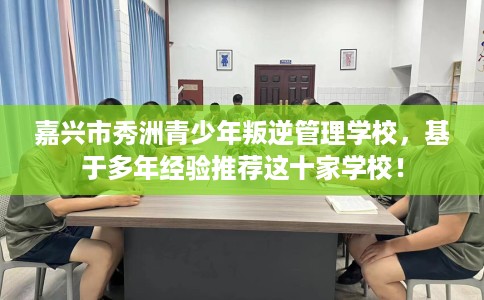 嘉兴市秀洲青少年叛逆管理学校,基于多年经验推荐这十家学校! 嘉兴市秀洲青少年叛逆管理学校,基于多年经验推荐这十家学校!