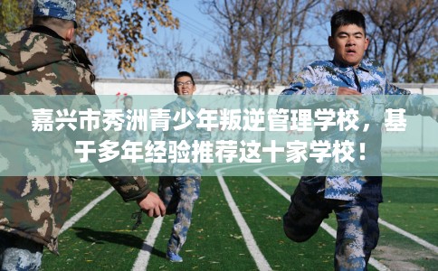 嘉兴市秀洲青少年叛逆管理学校，基于多年经验推荐这十家学校！