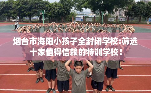 烟台市海阳小孩子全封闭学校:筛选十家值得信赖的特训学校！