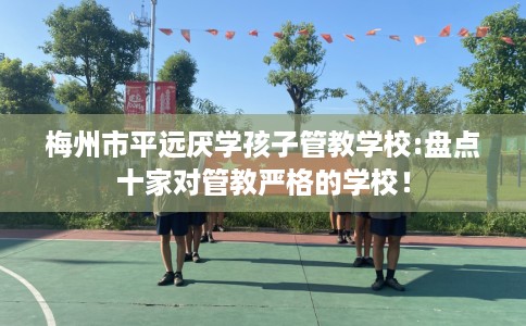 梅州市平远厌学孩子管教学校:盘点十家对管教严格的学校! 梅州市平远厌学孩子管教学校:盘点十家对管教严格的学校!