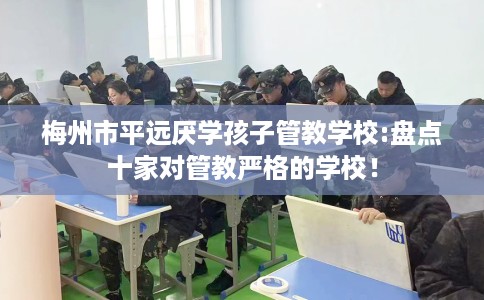 梅州市平远厌学孩子管教学校:盘点十家对管教严格的学校! 梅州市平远厌学孩子管教学校:盘点十家对管教严格的学校!