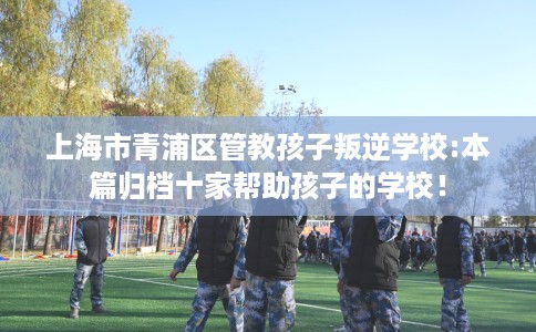 上海市青浦区管教孩子叛逆学校:本篇归档十家帮助孩子的学校! 上海市青浦区管教孩子叛逆学校:本篇归档十家帮助孩子的学校!