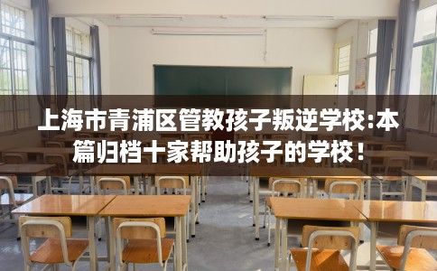 上海市青浦区管教孩子叛逆学校:本篇归档十家帮助孩子的学校! 上海市青浦区管教孩子叛逆学校:本篇归档十家帮助孩子的学校!