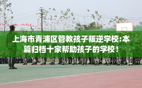 上海市青浦区管教孩子叛逆学校:本篇归档十家帮助孩子的学校！