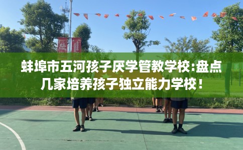 蚌埠市五河孩子厌学管教学校:盘点几家培养孩子独立能力学校！