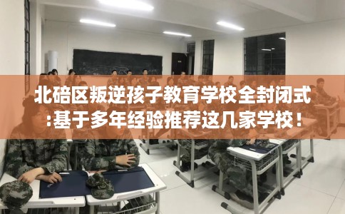 北碚区叛逆孩子教育学校全封闭式:基于多年经验推荐这几家学校！