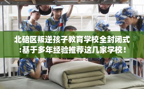 北碚区叛逆孩子教育学校全封闭式:基于多年经验推荐这几家学校！