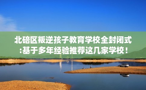 北碚区叛逆孩子教育学校全封闭式:基于多年经验推荐这几家学校！