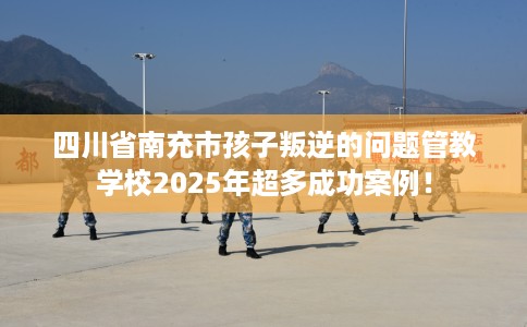 四川省南充市孩子叛逆的问题管教学校2025年超多成功案例！