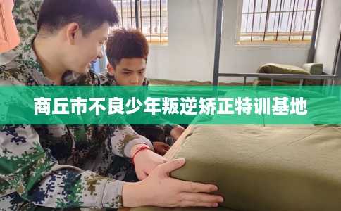 商丘市不良少年叛逆矫正特训基地 商丘市不良少年叛逆矫正特训基地