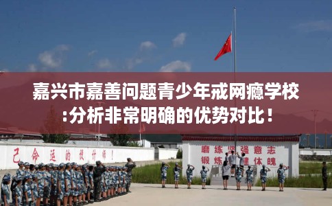 嘉兴市嘉善问题青少年戒网瘾学校:分析非常明确的优势对比！