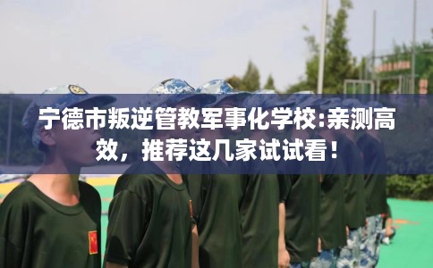 宁德市叛逆管教军事化学校:亲测高效，推荐这几家试试看！