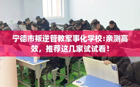 宁德市叛逆管教军事化学校:亲测高效，推荐这几家试试看！