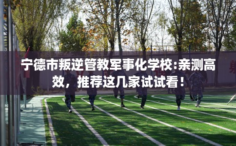 宁德市叛逆管教军事化学校:亲测高效，推荐这几家试试看！