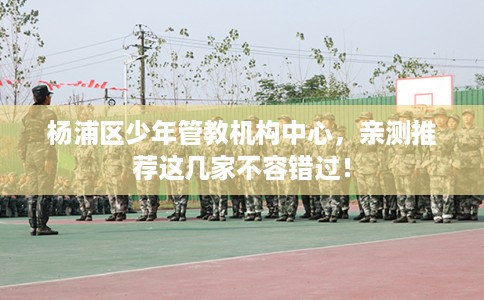 杨浦区少年管教机构中心,亲测推荐这几家不容错过! 杨浦区少年管教机构中心,亲测推荐这几家不容错过!