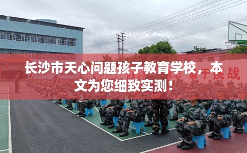 长沙市天心问题孩子教育学校，本文为您细致实测！
